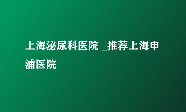 上海泌尿科医院 _推荐上海申浦医院
