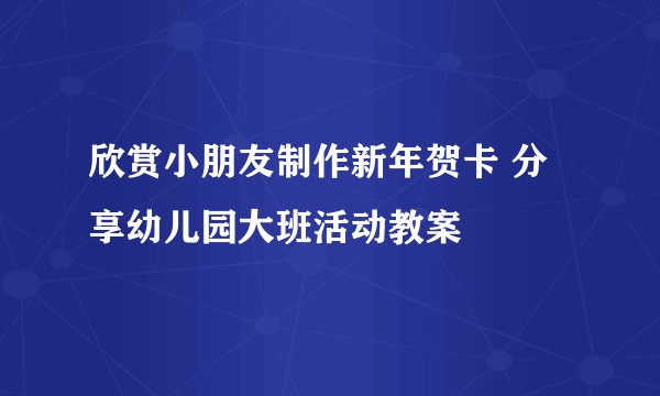 欣赏小朋友制作新年贺卡 分享幼儿园大班活动教案