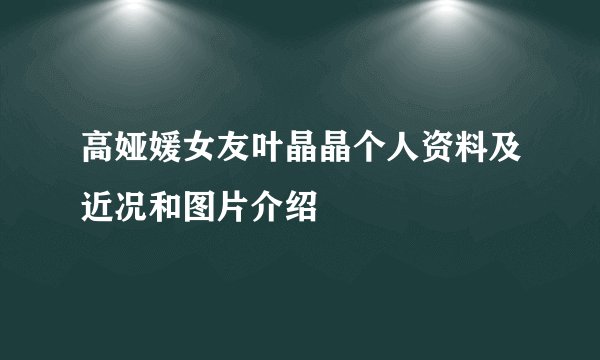 高娅媛女友叶晶晶个人资料及近况和图片介绍