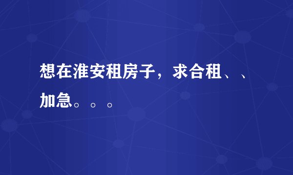 想在淮安租房子，求合租、、加急。。。