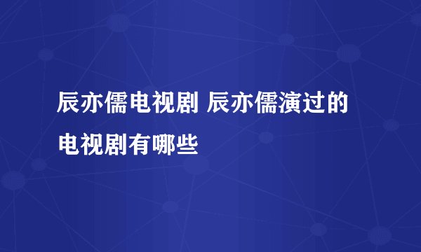 辰亦儒电视剧 辰亦儒演过的电视剧有哪些
