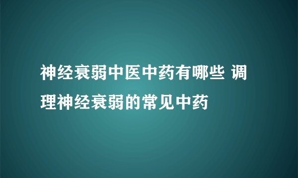 神经衰弱中医中药有哪些 调理神经衰弱的常见中药