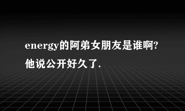 energy的阿弟女朋友是谁啊?他说公开好久了.