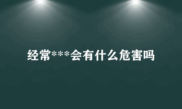 经常***会有什么危害吗