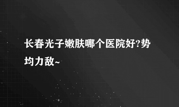 长春光子嫩肤哪个医院好?势均力敌~
