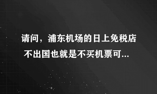 请问,浦东机场的日上免税店 不出国也就是不买机票可以进去购物吗?