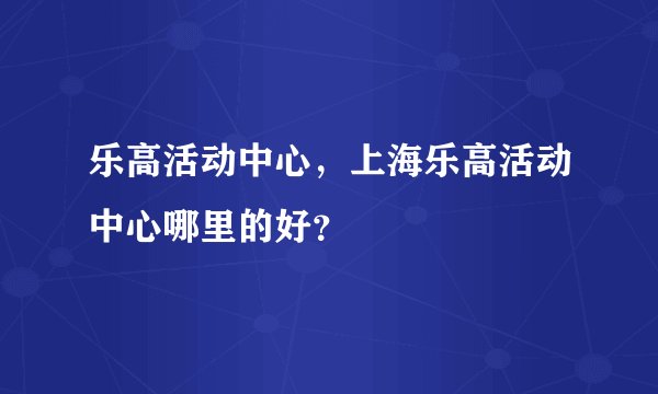 乐高活动中心，上海乐高活动中心哪里的好？