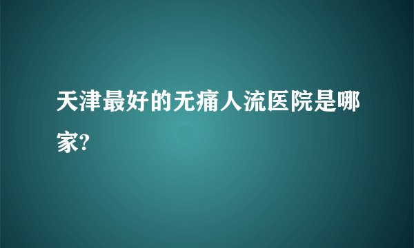 天津最好的无痛人流医院是哪家?