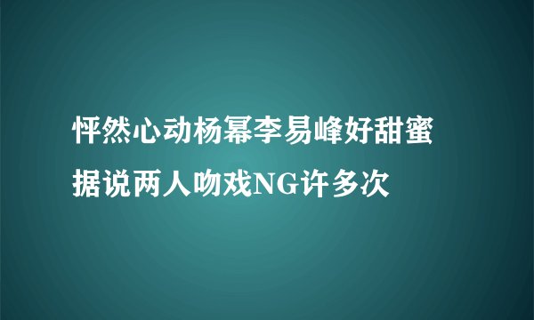 怦然心动杨幂李易峰好甜蜜 据说两人吻戏NG许多次