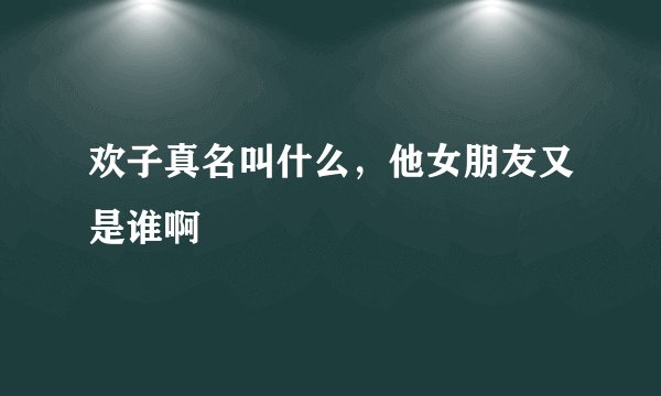 欢子真名叫什么，他女朋友又是谁啊