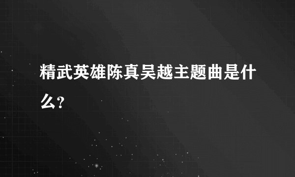 精武英雄陈真吴越主题曲是什么？