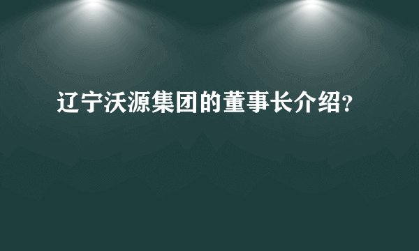 辽宁沃源集团的董事长介绍?