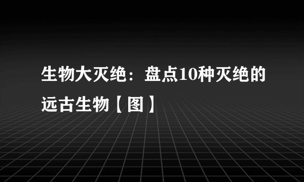 生物大灭绝：盘点10种灭绝的远古生物【图】