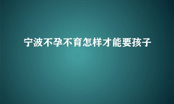 宁波不孕不育怎样才能要孩子