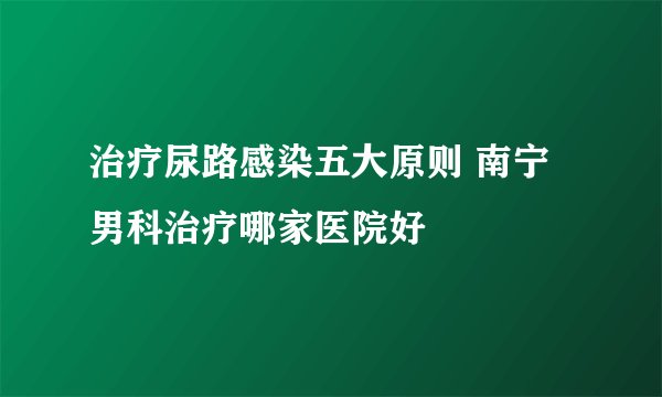 治疗尿路感染五大原则 南宁男科治疗哪家医院好