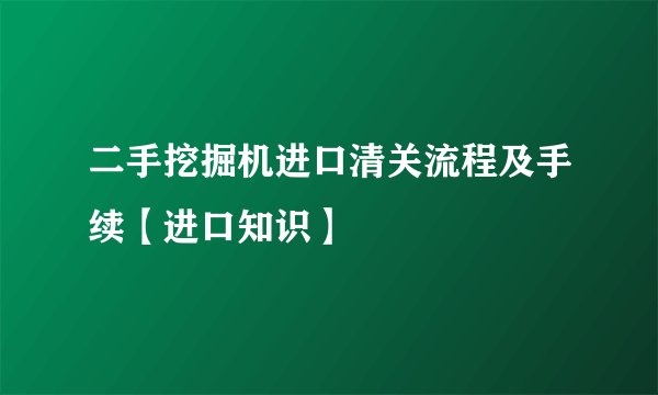 二手挖掘机进口清关流程及手续【进口知识】