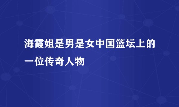 海霞姐是男是女中国篮坛上的一位传奇人物