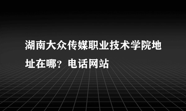 湖南大众传媒职业技术学院地址在哪?电话网站