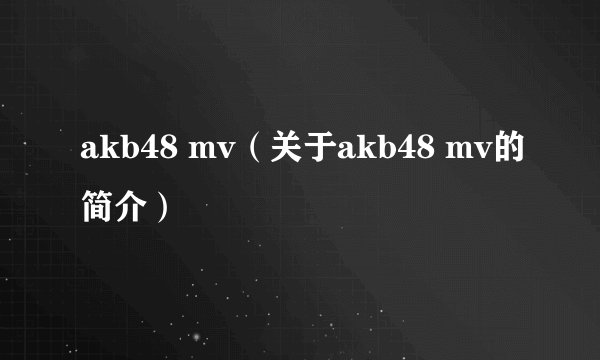 akb48 mv（关于akb48 mv的简介）