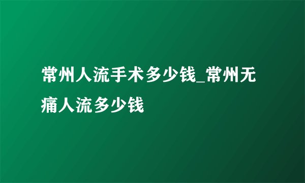 常州人流手术多少钱_常州无痛人流多少钱