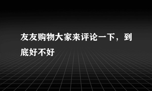 友友购物大家来评论一下，到底好不好