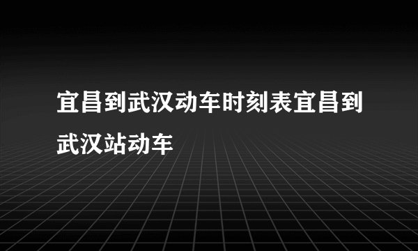 宜昌到武汉动车时刻表宜昌到武汉站动车