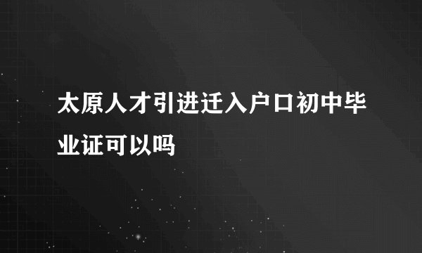太原人才引进迁入户口初中毕业证可以吗