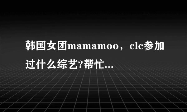 韩国女团mamamoo，clc参加过什么综艺?帮忙列举一下，成员，团体的都要。谢谢？