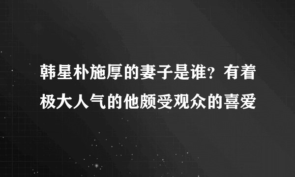 韩星朴施厚的妻子是谁？有着极大人气的他颇受观众的喜爱