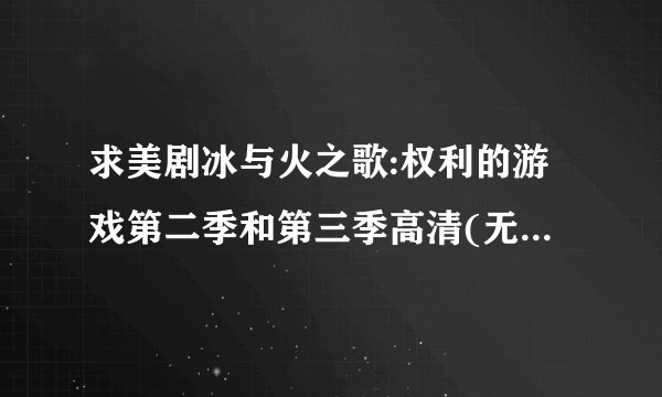 求美剧冰与火之歌:权利的游戏第二季和第三季高清(无删减)视频,一定是高清完整版的.