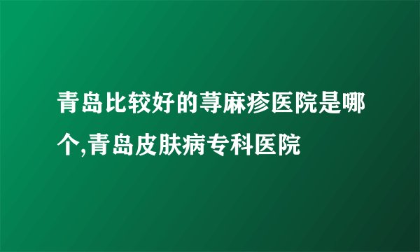 青岛比较好的荨麻疹医院是哪个,青岛皮肤病专科医院