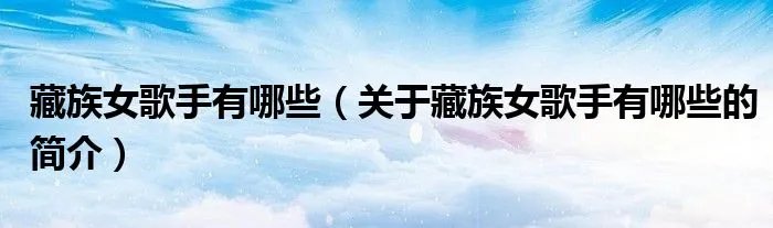 藏族女歌手有哪些（关于藏族女歌手有哪些的简介）