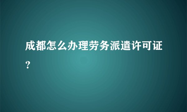 成都怎么办理劳务派遣许可证？