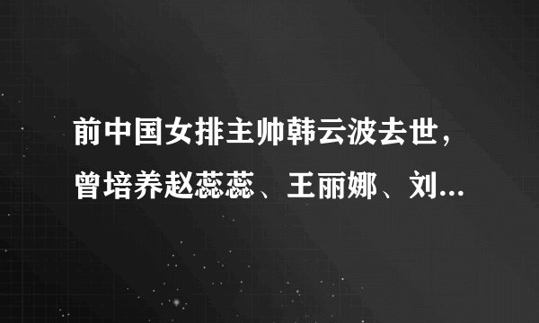 前中国女排主帅韩云波去世，曾培养赵蕊蕊、王丽娜、刘晓彤等国手