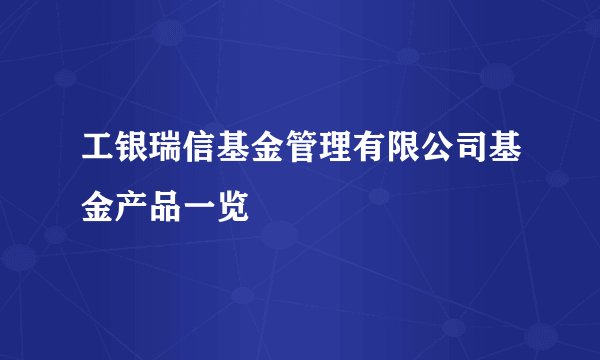 工银瑞信基金管理有限公司基金产品一览