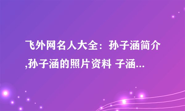 飞外网名人大全:孙子涵简介,孙子涵的照片资料 子涵简介,子涵的照片资料