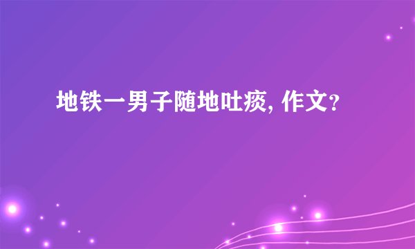 地铁一男子随地吐痰, 作文?