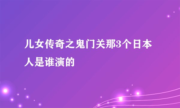 儿女传奇之鬼门关那3个日本人是谁演的
