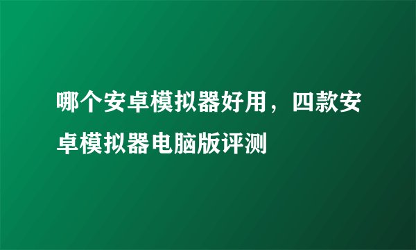哪个安卓模拟器好用，四款安卓模拟器电脑版评测