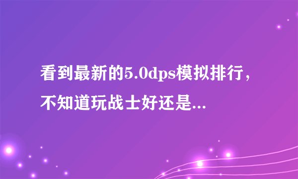看到最新的5.0dps模拟排行，不知道玩战士好还是术士好了，请大大们给点意见，谢谢！！