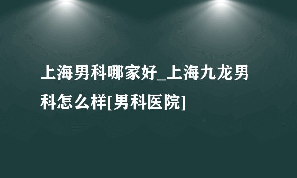 上海男科哪家好_上海九龙男科怎么样[男科医院]