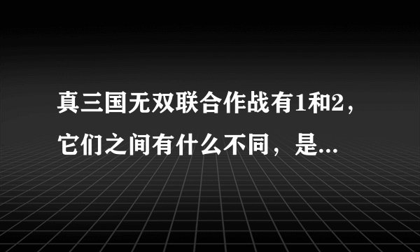 真三国无双联合作战有1和2,它们之间有什么不同,是剧情还是人物,还是细节,