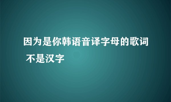 因为是你韩语音译字母的歌词 不是汉字