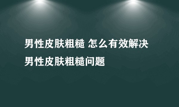 男性皮肤粗糙 怎么有效解决男性皮肤粗糙问题