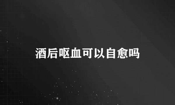 酒后呕血可以自愈吗