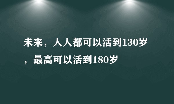 未来，人人都可以活到130岁，最高可以活到180岁