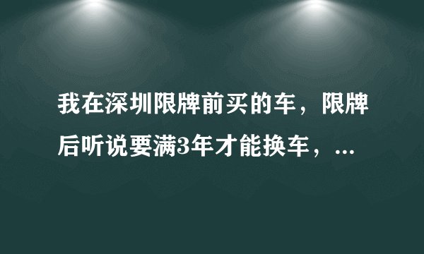 我在深圳限牌前买的车,限牌后听说要满3年才能换车,但是不知道换车