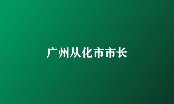 广州从化市市长