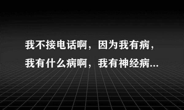 我不接电话啊,因为我有病,我有什么病啊,我有神经病,,,,,特逗。这是那首歌?