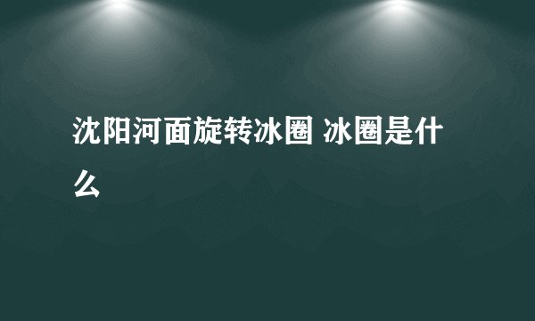 沈阳河面旋转冰圈 冰圈是什么